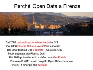 Perché Open Data a Firenze




Dal 2003 razionalizzazione banche dati e GIS
Dal 2006 Risorsa Dati e nuovo GIS in esercizio
 Dal 2009 Risorsa Dati Federata – Catalogo GIS
 Team dedicato alla Risorsa Dati
  Dal 2010 potenziamento e definizione GeoPortale
    Prima metà 2011: avvio progetto Open Data comunale
    Fine 2011 sinergie con Wikitalia
 