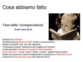 Cosa abbiamo fatto


Fase della ”consapevolezza”
             Primi mesi 2012



Sinergie con Wikitalia
Perfezionamento dizionario RDF sinistri e toponomastica
Studio di possibili “link” con altri datastore
“Campagna acquisti” dataset da altri soggetti del territorio
Analisi possibili piattaforme di gestione degli opendata
Cosa volevamo = visual + geo + linked + social + dataset mgmt system
Optato per soluzione custom focalizzandoci soprattutto su interfaccia utente
Versione 2.0 del sito Open data (29 Febbraio 2012)
 