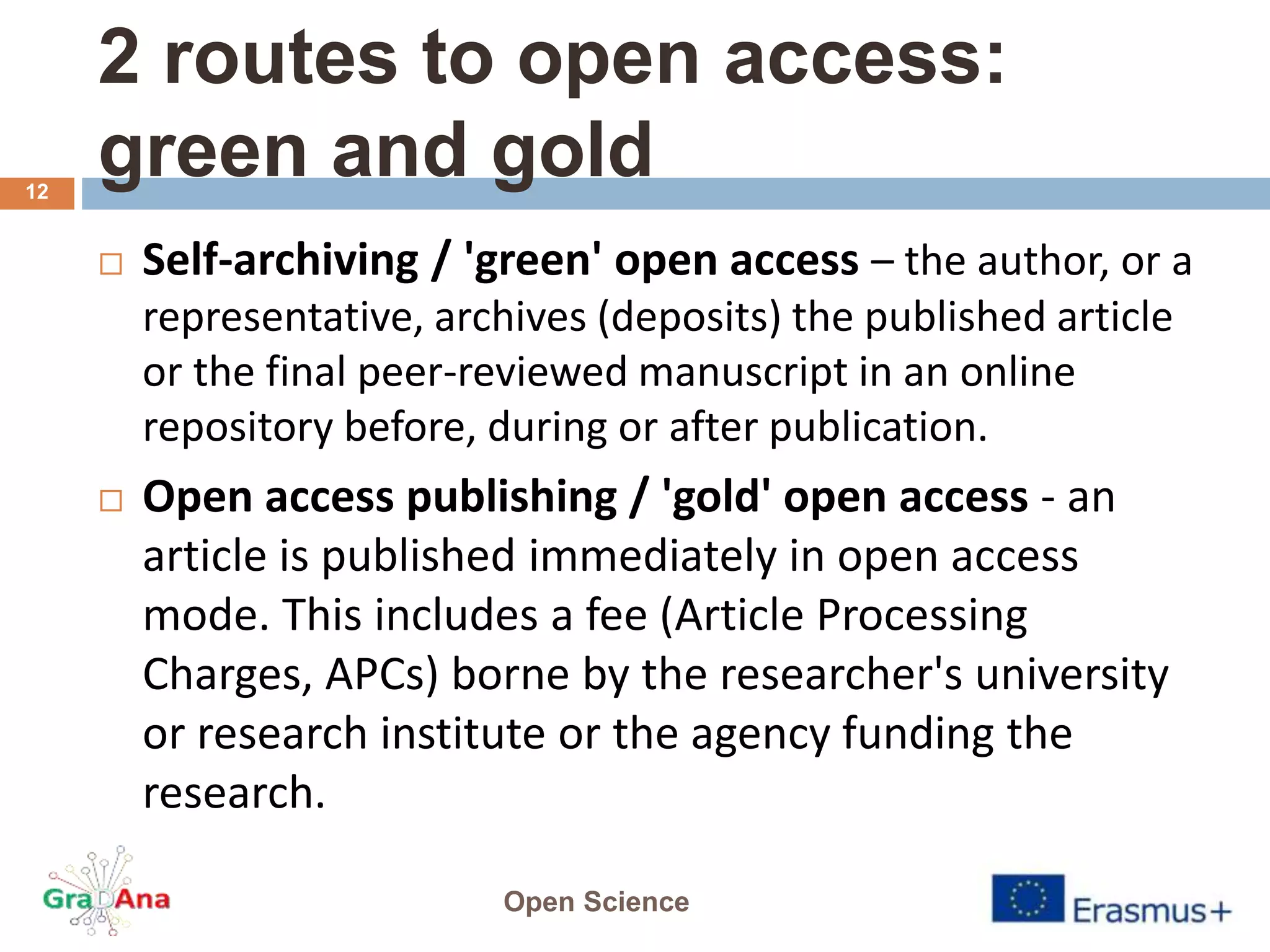 2 routes to open access:
green and gold
 Self-archiving / 'green' open access – the author, or a
representative, archives (deposits) the published article
or the final peer-reviewed manuscript in an online
repository before, during or after publication.
 Open access publishing / 'gold' open access - an
article is published immediately in open access
mode. This includes a fee (Article Processing
Charges, APCs) borne by the researcher's university
or research institute or the agency funding the
research.
Open Science
12
 