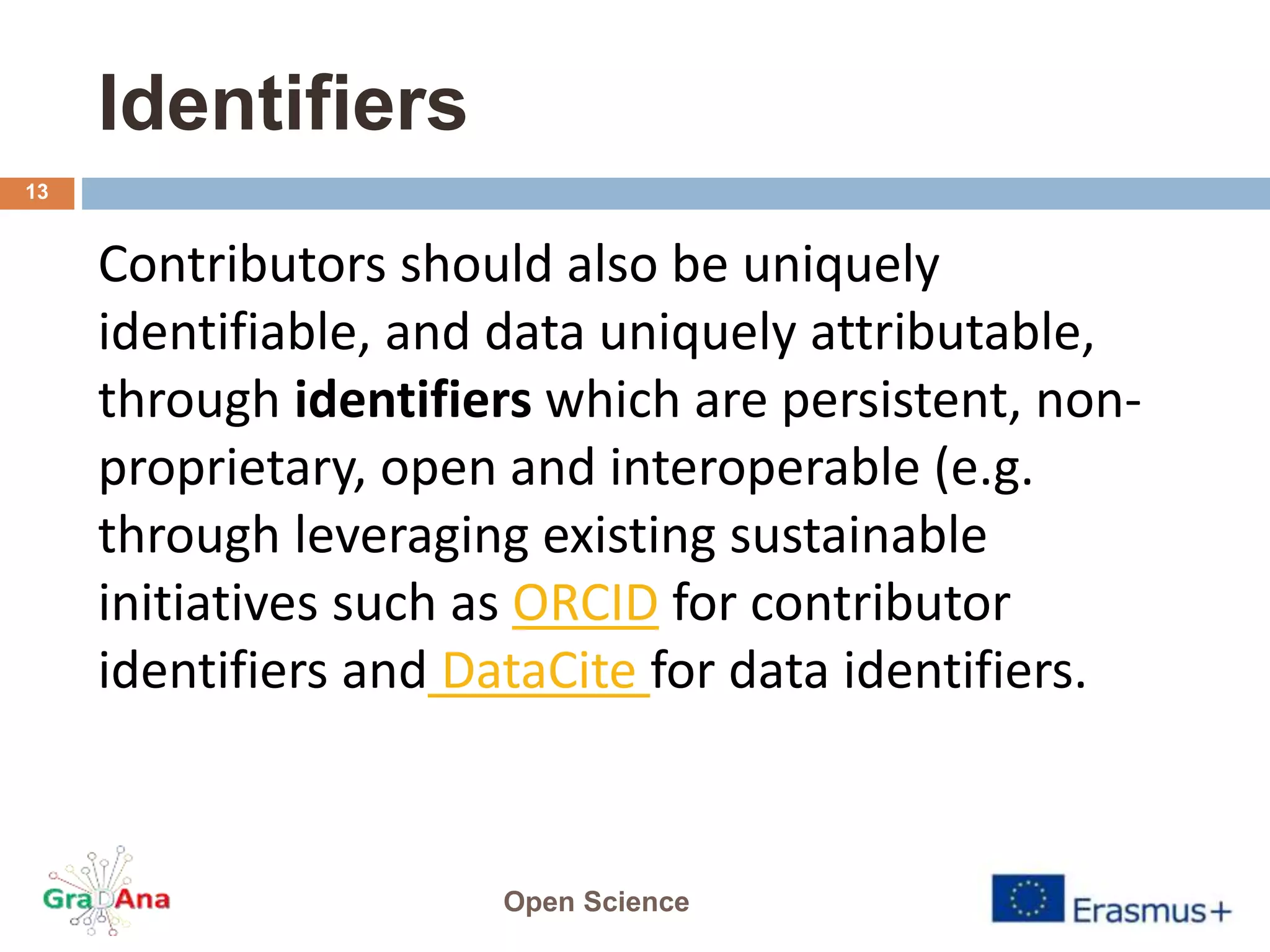 Identifiers
Contributors should also be uniquely
identifiable, and data uniquely attributable,
through identifiers which are persistent, non-
proprietary, open and interoperable (e.g.
through leveraging existing sustainable
initiatives such as ORCID for contributor
identifiers and DataCite for data identifiers.
Open Science
13
 