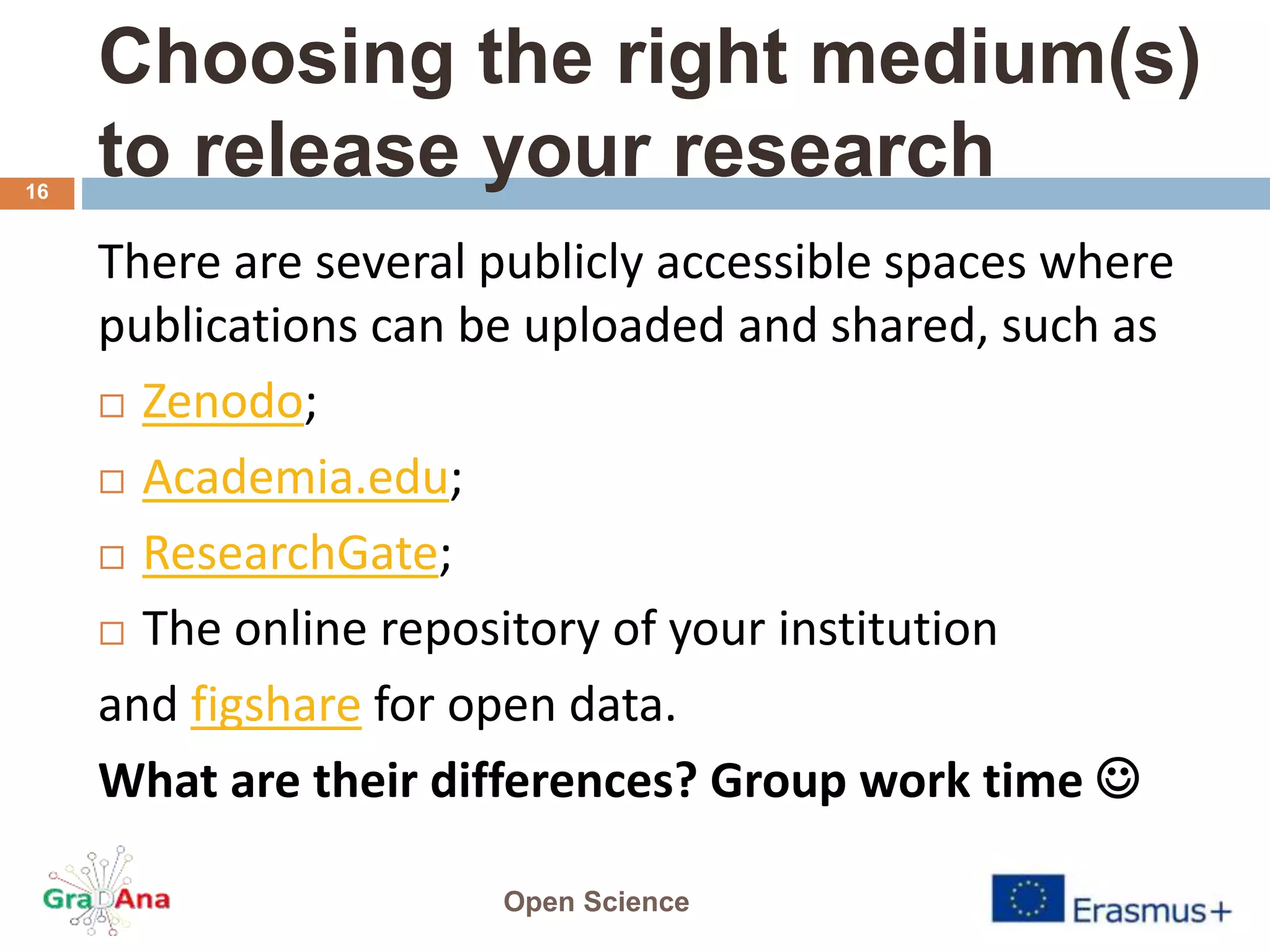 Choosing the right medium(s)
to release your research
There are several publicly accessible spaces where
publications can be uploaded and shared, such as
 Zenodo;
 Academia.edu;
 ResearchGate;
 The online repository of your institution
and figshare for open data.
What are their differences? Group work time 
Open Science
16
 