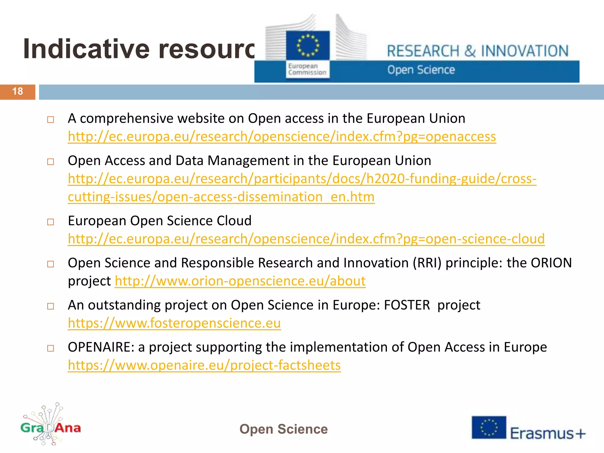 Indicative resources
 A comprehensive website on Open access in the European Union
http://ec.europa.eu/research/openscience/index.cfm?pg=openaccess
 Open Access and Data Management in the European Union
http://ec.europa.eu/research/participants/docs/h2020-funding-guide/cross-
cutting-issues/open-access-dissemination_en.htm
 European Open Science Cloud
http://ec.europa.eu/research/openscience/index.cfm?pg=open-science-cloud
 Open Science and Responsible Research and Innovation (RRI) principle: the ORION
project http://www.orion-openscience.eu/about
 An outstanding project on Open Science in Europe: FOSTER project
https://www.fosteropenscience.eu
 OPENAIRE: a project supporting the implementation of Open Access in Europe
https://www.openaire.eu/project-factsheets
Open Science
18
 