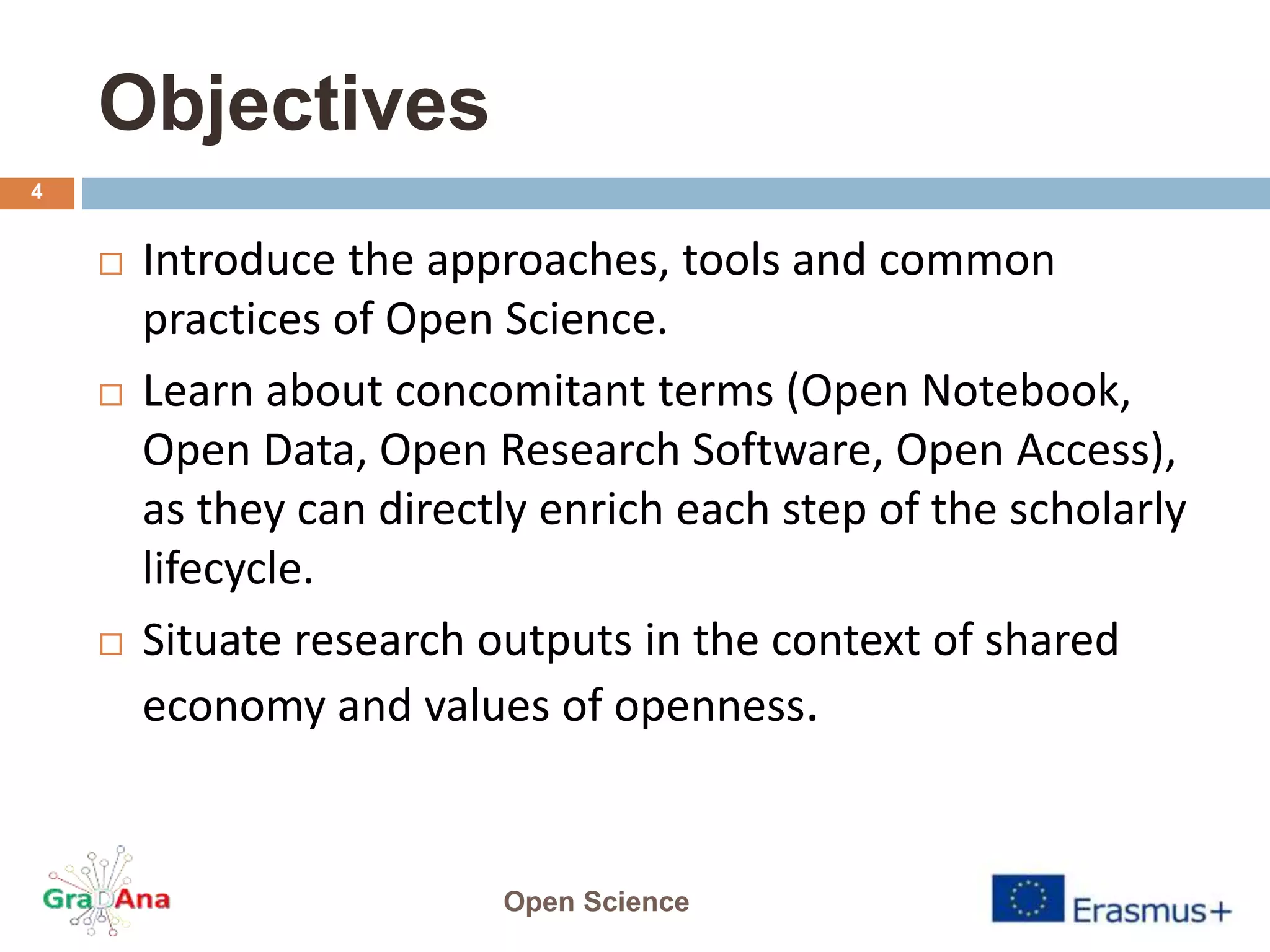 Objectives
 Introduce the approaches, tools and common
practices of Open Science.
 Learn about concomitant terms (Open Notebook,
Open Data, Open Research Software, Open Access),
as they can directly enrich each step of the scholarly
lifecycle.
 Situate research outputs in the context of shared
economy and values of openness.
Open Science
4
 