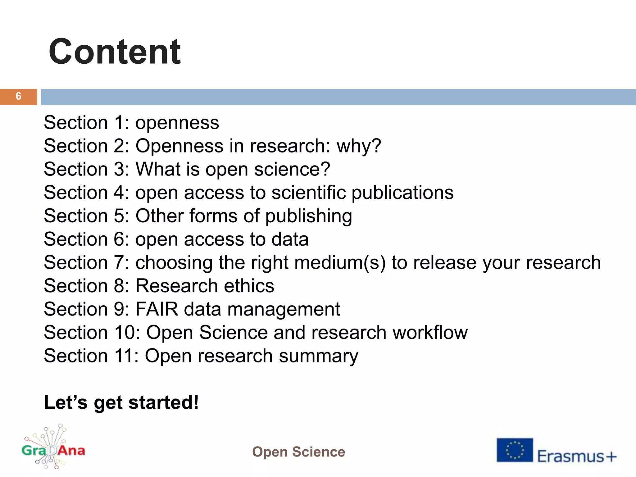 Content
Open Science
6
Section 1: openness
Section 2: Openness in research: why?
Section 3: What is open science?
Section 4: open access to scientific publications
Section 5: Other forms of publishing
Section 6: open access to data
Section 7: choosing the right medium(s) to release your research
Section 8: Research ethics
Section 9: FAIR data management
Section 10: Open Science and research workflow
Section 11: Open research summary
Let’s get started!
 