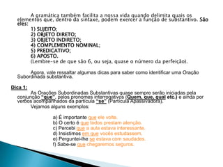 A gramática também facilita a nossa vida quando delimita quais os
elementos que, dentro da sintaxe, podem exercer a função de substantivo. São
eles:
1) SUJEITO;
2) OBJETO DIRETO;
3) OBJETO INDIRETO;
4) COMPLEMENTO NOMINAL;
5) PREDICATIVO;
6) APOSTO.
(Lembre-se de que são 6, ou seja, quase o número da perfeição).
Agora, vale ressaltar algumas dicas para saber como identificar uma Oração
Subordinada substantiva.
Dica 1:
As Orações Subordinadas Substantivas quase sempre serão iniciadas pela
conjunção “que”, pelos pronomes interrogativos (Quem, que, qual etc.) e ainda por
verbos acompanhados da partícula “se” (Partícula Apassivadora).
Vejamos alguns exemplos:
a) É importante que ele volte.
b) O certo é que todos prestam atenção.
c) Percebi que a aula estava interessante.
d) Insistimos em que vocês estudassem.
e) Perguntei-lhe se estava com saudades.
f) Sabe-se que chegaremos seguros.
 