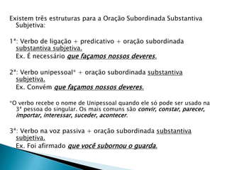Existem três estruturas para a Oração Subordinada Substantiva
Subjetiva:
1ª: Verbo de ligação + predicativo + oração subordinada
substantiva subjetiva.
Ex. É necessário que façamos nossos deveres.
2ª: Verbo unipessoal* + oração subordinada substantiva
subjetiva.
Ex. Convém que façamos nossos deveres.
*O verbo recebe o nome de Unipessoal quando ele só pode ser usado na
3ª pessoa do singular. Os mais comuns são convir, constar, parecer,
importar, interessar, suceder, acontecer.
3ª: Verbo na voz passiva + oração subordinada substantiva
subjetiva.
Ex. Foi afirmado que você subornou o guarda.
 