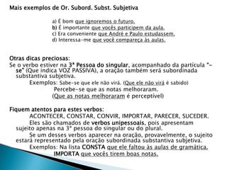 Mais exemplos de Or. Subord. Subst. Subjetiva
a) É bom que ignoremos o futuro.
b) É importante que vocês participem da aula.
c) Era conveniente que André e Paulo estudassem.
d) Interessa-me que você compareça às aulas.
Otras dicas preciosas:
Se o verbo estiver na 3ª Pessoa do singular, acompanhado da partícula “-
se” (Que indica VOZ PASSIVA), a oração também será subordinada
substantiva subjetiva.
Exemplos: Sabe-se que ele não virá. (Que ele não virá é sabido)
Percebe-se que as notas melhoraram.
(Que as notas melhoraram é perceptível)
Fiquem atentos para estes verbos:
ACONTECER, CONSTAR, CONVIR, IMPORTAR, PARECER, SUCEDER.
Eles são chamados de verbos unipessoais, pois apresentam
sujeito apenas na 3ª pessoa do singular ou do plural.
Se um desses verbos aparecer na oração, provavelmente, o sujeito
estará representado pela oração subordinada substantiva subjetiva.
Exemplos: Na lista CONSTA que ele faltou às aulas de gramática.
IMPORTA que vocês tirem boas notas.
 