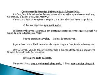 Conceituando Orações Subordinadas Substantivas.
     As Orações Subordinadas Substantivas são aquelas que desempenham,
na oração, o papel de SUBSTANTIVO.
     Vamos analisar as orações a seguir para percebermos isso na prática.

             a) Todos esperam que você volte.

     Se desmembrarmos a oração em destaque perceberemos que ela está no
lugar de um substantivo. Veja:

             Todos esperam a volta.      (volta: Substantivo).

    Agora ficou mais fácil perceber de onde surge a função de substantivo.

     Dessa forma, vamos tentar transformar a oração destacada a seguir em
Oração Subordinada Substantiva.

             Sinto a chegada da noite.

    Teremos: Sinto que a noite está chegando. / Sinto que a noite chegará.
 