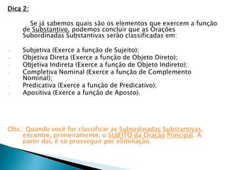 Dica 2:

      Se já sabemos quais são os elementos que exercem a função
    de Substantivo, podemos concluir que as Orações
    Subordinadas Substantivas serão classificadas em:

•   Subjetiva (Exerce a função de Sujeito);
•   Objetiva Direta (Exerce a função de Objeto Direto);
•   Objetiva Indireta (Exerce a função de Objeto Indireto);
•   Completiva Nominal (Exerce a função de Complemento
    Nominal);
•   Predicativa (Exerce a função de Predicativo);
•   Apositiva (Exerce a função de Aposto).




Obs.: Quando você for classificar as Subordinadas Substantivas,
     encontre, primeiramente, o SUJEITO da Oração Principal. A
     partir daí, é só prosseguir por eliminação.
 