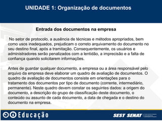 Entrada dos documentos na empresa
No setor de protocolo, a ausência de técnicas e métodos apropriados, bem
como usos inadequados, prejudicam o correto arquivamento do documento no
seu destino final, após a tramitação. Consequentemente, os usuários e
administradores serão penalizados com a lentidão, a imprecisão e a falta de
confiança quando solicitarem informações.
Antes de guardar qualquer documento, a empresa ou a área responsável pelo
arquivo da empresa deve elaborar um quadro de avaliação de documentos. O
quadro de avaliação de documentos consiste em orientações para o
tratamento dos documentos por tipo de documento (corrente, intermediário,
permanente). Neste quadro devem constar os seguintes dados: a origem do
documento, a descrição do grupo de classificação deste documento, o
conteúdo ou assunto de cada documento, a data de chegada e o destino do
documento na empresa.
UNIDADE 1: Organização de documentos
 