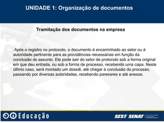 Tramitação dos documentos na empresa
Após o registro no protocolo, o documento é encaminhado ao setor ou à
autoridade pertinente para as providências necessárias em função da
conclusão do assunto. Ele pode sair do setor de protocolo sob a forma original
em que deu entrada, ou sob a forma de processo, recebendo uma capa. Neste
último caso, será montado um dossiê, até chegar à conclusão do processo,
passando por diversas autoridades, recebendo pareceres e até anexos.
UNIDADE 1: Organização de documentos
 