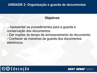 Objetivos
- Apresentar os procedimentos para a guarda e
conservação dos documentos;
- Dar noções do tempo de armazenamento do documento;
- Conhecer as maneiras de guarda dos documentos
eletrônicos.
UNIDADE 2: Organização e guarda de documentos
 