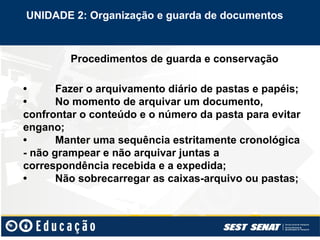 Procedimentos de guarda e conservação
• Fazer o arquivamento diário de pastas e papéis;
• No momento de arquivar um documento,
confrontar o conteúdo e o número da pasta para evitar
engano;
• Manter uma sequência estritamente cronológica
- não grampear e não arquivar juntas a
correspondência recebida e a expedida;
• Não sobrecarregar as caixas-arquivo ou pastas;
UNIDADE 2: Organização e guarda de documentos
 