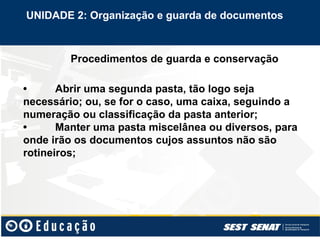 Procedimentos de guarda e conservação
• Abrir uma segunda pasta, tão logo seja
necessário; ou, se for o caso, uma caixa, seguindo a
numeração ou classificação da pasta anterior;
• Manter uma pasta miscelânea ou diversos, para
onde irão os documentos cujos assuntos não são
rotineiros;
UNIDADE 2: Organização e guarda de documentos
 