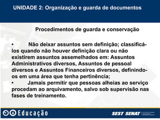 Procedimentos de guarda e conservação
• Não deixar assuntos sem definição; classificá-
los quando não houver definição clara ou não
existirem assuntos assemelhados em: Assuntos
Administrativos diversos, Assuntos de pessoal
diversos e Assuntos Financeiros diversos, definindo-
os em uma área que tenha pertinência;
• Jamais permitir que pessoas alheias ao serviço
procedam ao arquivamento, salvo sob supervisão nas
fases de treinamento.
UNIDADE 2: Organização e guarda de documentos
 