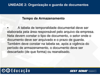 Tempo de Armazenamento
• A tabela de temporalidade documental deve ser
elaborada pela área responsável pelo arquivo da empresa.
Nela devem constar o tipo de documento, o setor onde o
documento deve ser arquivado e o prazo de guarda.
Também deve constar na tabela se, após a vigência do
período de armazenamento, o documento deve ser
descartado (de que forma) ou reanalisado.
UNIDADE 2: Organização e guarda de documentos
 