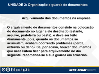 Arquivamento dos documentos na empresa
O arquivamento de documentos consiste na colocação
do documento no lugar a ele destinado (estante,
arquivo, prateleira ou pasta), e deve ser feito
diariamente, pois, quando os documentos se
acumulam, acabam ocorrendo problemas (perda,
extravio ou dano). Se, por acaso, houver documentos
que necessitem ficar para arquivamento no dia
seguinte, recomenda-se a sua guarda em armários.
UNIDADE 2: Organização e guarda de documentos
 