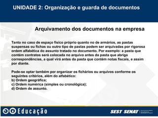 Arquivamento dos documentos na empresa
Tanto no caso de espaço físico próprio quanto no de armários, as pastas
suspensas ou fichas ou outro tipo de pastas podem ser arquivadas por rigorosa
ordem alfabética do assunto tratado no documento. Por exemplo: a pasta que
contém contratos será colocada no arquivo antes da pasta que abriga
correspondências, a qual virá antes da pasta que contém notas fiscais, e assim
por diante.
Pode-se optar também por organizar os fichários ou arquivos conforme os
seguintes critérios, além do alfabético:
b) Ordem geográfica;
c) Ordem numérica (simples ou cronológica);
d) Ordem de assunto.
UNIDADE 2: Organização e guarda de documentos
 