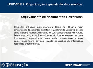 Arquivamento de documentos eletrônicos
UNIDADE 2: Organização e guarda de documentos
Uma das soluções mais usadas e fáceis de utilizar é criar
diretórios de documentos no Internet Explorer do Windows ou em
outro sistema operacional como o dos computadores da Apple.
Lembre-se de que você estudou as técnicas e ferramentas para
lidar com o computador em componente curricular anterior deste
curso. Caso tenha dúvidas, revisite as noções de informática
recebidas anteriormente.
 