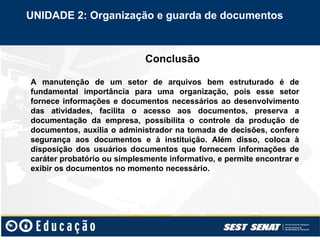 Conclusão
UNIDADE 2: Organização e guarda de documentos
A manutenção de um setor de arquivos bem estruturado é de
fundamental importância para uma organização, pois esse setor
fornece informações e documentos necessários ao desenvolvimento
das atividades, facilita o acesso aos documentos, preserva a
documentação da empresa, possibilita o controle da produção de
documentos, auxilia o administrador na tomada de decisões, confere
segurança aos documentos e à instituição. Além disso, coloca à
disposição dos usuários documentos que fornecem informações de
caráter probatório ou simplesmente informativo, e permite encontrar e
exibir os documentos no momento necessário.
 