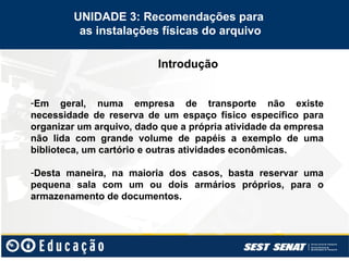 Introdução
UNIDADE 3: Recomendações para
as instalações físicas do arquivo
-Em geral, numa empresa de transporte não existe
necessidade de reserva de um espaço físico específico para
organizar um arquivo, dado que a própria atividade da empresa
não lida com grande volume de papéis a exemplo de uma
biblioteca, um cartório e outras atividades econômicas.
-Desta maneira, na maioria dos casos, basta reservar uma
pequena sala com um ou dois armários próprios, para o
armazenamento de documentos.
 