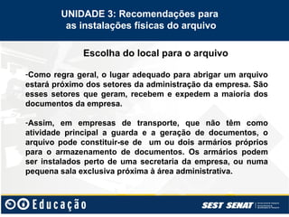 Escolha do local para o arquivo
UNIDADE 3: Recomendações para
as instalações físicas do arquivo
-Como regra geral, o lugar adequado para abrigar um arquivo
estará próximo dos setores da administração da empresa. São
esses setores que geram, recebem e expedem a maioria dos
documentos da empresa.
-Assim, em empresas de transporte, que não têm como
atividade principal a guarda e a geração de documentos, o
arquivo pode constituir-se de um ou dois armários próprios
para o armazenamento de documentos. Os armários podem
ser instalados perto de uma secretaria da empresa, ou numa
pequena sala exclusiva próxima à área administrativa.
 