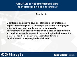 Ambiente
UNIDADE 3: Recomendações para
as instalações físicas do arquivo
O ambiente do arquivo deve ser planejado por um técnico
especialista em layout, de forma que possibilite a integração
entre as áreas para guarda e armazenamento da
documentação, as áreas de circulação, a área de atendimento
ao público, a área de separação e classificação de documentos
e a área onde fica o arquivista, assim facilitando o
funcionamento e a operação da atividade.
 