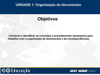 Objetivos
-Conhecer e identificar os conceitos e procedimentos necessários para
trabalhar com a organização de documentos e de correspondências.
UNIDADE 1: Organização de documentos
 