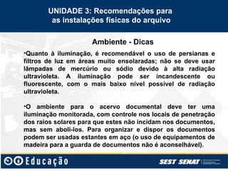 Ambiente - Dicas
UNIDADE 3: Recomendações para
as instalações físicas do arquivo
•Quanto à iluminação, é recomendável o uso de persianas e
filtros de luz em áreas muito ensolaradas; não se deve usar
lâmpadas de mercúrio ou sódio devido à alta radiação
ultravioleta. A iluminação pode ser incandescente ou
fluorescente, com o mais baixo nível possível de radiação
ultravioleta.
•O ambiente para o acervo documental deve ter uma
iluminação monitorada, com controle nos locais de penetração
dos raios solares para que estes não incidam nos documentos,
mas sem aboli-los. Para organizar e dispor os documentos
podem ser usadas estantes em aço (o uso de equipamentos de
madeira para a guarda de documentos não é aconselhável).
 