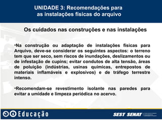 Os cuidados nas construções e nas instalações
UNIDADE 3: Recomendações para
as instalações físicas do arquivo
•Na construção ou adaptação de instalações físicas para
Arquivo, deve-se considerar os seguintes aspectos: o terreno
tem que ser seco, sem riscos de inundações, deslizamentos ou
de infestação de cupins; evitar condutos de alta tensão, áreas
de poluição (indústrias, usinas químicas, entrepostos de
materiais inflamáveis e explosivos) e de tráfego terrestre
intenso.
•Recomendam-se revestimento isolante nas paredes para
evitar a umidade e limpeza periódica no acervo.
 