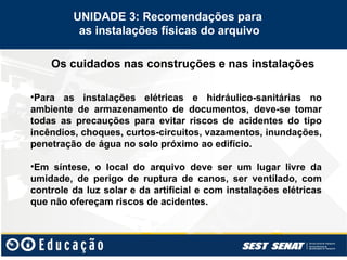 Os cuidados nas construções e nas instalações
UNIDADE 3: Recomendações para
as instalações físicas do arquivo
•Para as instalações elétricas e hidráulico-sanitárias no
ambiente de armazenamento de documentos, deve-se tomar
todas as precauções para evitar riscos de acidentes do tipo
incêndios, choques, curtos-circuitos, vazamentos, inundações,
penetração de água no solo próximo ao edifício.
•Em síntese, o local do arquivo deve ser um lugar livre da
umidade, de perigo de ruptura de canos, ser ventilado, com
controle da luz solar e da artificial e com instalações elétricas
que não ofereçam riscos de acidentes.
 