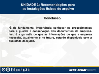 Conclusão
UNIDADE 3: Recomendações para
as instalações físicas do arquivo
•É de fundamental importância conhecer os procedimentos
para a guarda e conservação dos documentos da empresa.
Isso é a garantia de que as informações de que a empresa
necessita, atualmente e no futuro, estarão disponíveis com a
qualidade desejada.
 