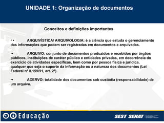Conceitos e definições importantes
• • ARQUIVÍSTICA/ ARQUIVOLOGIA: é a ciência que estuda o gerenciamento
das informações que podem ser registradas em documentos e arquivadas.
•• ARQUIVO: conjunto de documentos produzidos e recebidos por órgãos
públicos, instituições de caráter público e entidades privadas, em decorrência do
exercício de atividades específicas, bem como por pessoa física e jurídica,
qualquer que seja o suporte da informação ou a natureza dos documentos (Lei
Federal nº 8.159/91, art. 2º).
•• ACERVO: totalidade dos documentos sob custódia (responsabilidade) de
um arquivo.
UNIDADE 1: Organização de documentos
 