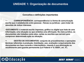 Conceitos e definições importantes
• • CORRESPONDÊNCIA: correspondência é a forma de comunicação
escrita que é estabelecida entre pessoas - físicas ou jurídicas - para tratar de
assuntos de mútuo interesse.
•DOCUMENTO: é material escrito impresso, gráfico ou digital que trata de uma
informação, uma situação ou que sintetiza uma afirmação. No meio jurídico, os
documentos são tratados como atos, cartas ou escritos que servem para
comprovar determinada ação ou situação.
•• GESTÃO DE DOCUMENTOS: conjunto de procedimentos e operações
técnicas referentes à produção, tramitação, uso, avaliação e arquivamento dos
documentos em fase corrente e intermediária, visando à sua eliminação ou
recolhimento para guarda permanente (Lei Federal nº 8.159/91, art. 3º).
UNIDADE 1: Organização de documentos
 
