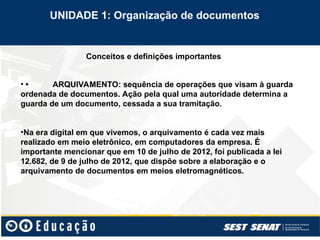 Conceitos e definições importantes
• • ARQUIVAMENTO: sequência de operações que visam à guarda
ordenada de documentos. Ação pela qual uma autoridade determina a
guarda de um documento, cessada a sua tramitação.
•Na era digital em que vivemos, o arquivamento é cada vez mais
realizado em meio eletrônico, em computadores da empresa. É
importante mencionar que em 10 de julho de 2012, foi publicada a lei
12.682, de 9 de julho de 2012, que dispõe sobre a elaboração e o
arquivamento de documentos em meios eletromagnéticos.
UNIDADE 1: Organização de documentos
 
