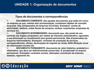 Tipos de documentos e correspondências
•• DOCUMENTO CORRENTE: são aqueles documentos que estão em curso
na empresa ou que, mesmo sem movimentação, constituem objetos de consulta
frequente. São armazenados em Arquivos Correntes. Exemplos: contas de
eletricidade, telefone, notas fiscais de compras, recibos, orçamentos, propostas de
serviços etc.
•• DOCUMENTO INTERMEDIÁRIO: documento que, não sendo de uso
corrente nos órgãos produtores, por razões de interesse administrativo, aguardam
a sua eliminação ou recolhimento para guarda permanente. São armazenados em
Arquivos Intermediários. Exemplos: contratos de prestação de serviços,
correspondências, ofícios, declarações de imposto de renda, RAIS (Relação anual
de informações sociais) etc.
•• DOCUMENTO PERMANENTE: documento de valor histórico, probatório e
informativo, que deve ser definitivamente preservado. É armazenado no arquivo
permanente. Exemplos: contratos sociais, alterações contratuais da empresa,
estatuto, regimento etc.
UNIDADE 1: Organização de documentos
 