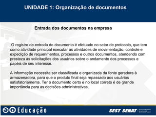 Entrada dos documentos na empresa
O registro de entrada do documento é efetuado no setor de protocolo, que tem
como atividade principal executar as atividades de movimentação, controle e
expedição de requerimentos, processos e outros documentos, atendendo com
presteza às solicitações dos usuários sobre o andamento dos processos e
papéis de seu interesse.
A informação necessita ser classificada e organizada da fonte geradora à
armazenadora, para que o produto final seja repassado aos usuários
satisfatoriamente. Ter o documento certo e no local correto é de grande
importância para as decisões administrativas.
UNIDADE 1: Organização de documentos
 