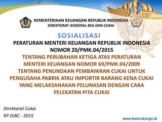 PERATURAN MENTERI KEUANGAN REPUBLIK INDONESIA
NOMOR 20/PMK.04/2015
TENTANG PERUBAHAN KETIGA ATAS PERATURAN
MENTERI KEUANGAN NOMOR 69/PMK.04/2009
TENTANG PENUNDAAN PEMBAYARAN CUKAI UNTUK
PENGUSAHA PABRIK ATAU IMPORTIR BARANG KENA CUKAI
YANG MELAKSANAKAN PELUNASAN DENGAN CARA
PELEKATAN PITA CUKAI
Direktorat Cukai
KP DJBC - 2015
KEMENTERIAAN KEUANGAN REPUBLIK INDONESIA
DIREKTORAT JENDERAL BEA DAN CUKAI
 