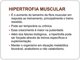 HIPERTROFIA MUSCULAR
 É o aumento do tamanho da fibra muscular em
    resposta ao treinamento, principalmente o treino
    resistido.
   Pode ser temporária ou crônica.
   Esse crescimento é maior na puberdade.
   Além dos fatores biológicos, a hipertrofia pode
    ser forçada através de treinos específicos e
    suplementação.
   Manter o organismo em situação metabólica
    favorável, anabolismo e não catabolismo.
 