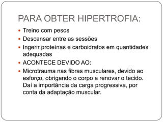 PARA OBTER HIPERTROFIA:
 Treino com pesos
 Descansar entre as sessões
 Ingerir proteínas e carboidratos em quantidades
  adequadas
 ACONTECE DEVIDO AO:
 Microtrauma nas fibras musculares, devido ao
  esforço, obrigando o corpo a renovar o tecido.
  Daí a importância da carga progressiva, por
  conta da adaptação muscular.
 