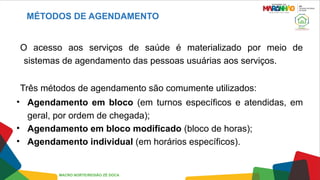 MÉTODOS DE AGENDAMENTO
O acesso aos serviços de saúde é materializado por meio de
sistemas de agendamento das pessoas usuárias aos serviços.
Três métodos de agendamento são comumente utilizados:
• Agendamento em bloco (em turnos específicos e atendidas, em
geral, por ordem de chegada);
• Agendamento em bloco modificado (bloco de horas);
• Agendamento individual (em horários específicos).
MACRO NORTE/REGIÃO ZÉ DOCA
 