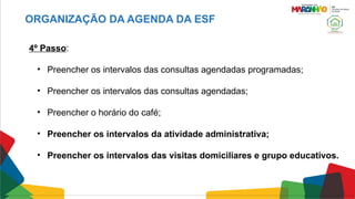 4º Passo:
• Preencher os intervalos das consultas agendadas programadas;
• Preencher os intervalos das consultas agendadas;
• Preencher o horário do café;
• Preencher os intervalos da atividade administrativa;
• Preencher os intervalos das visitas domiciliares e grupo educativos.
ORGANIZAÇÃO DA AGENDA DA ESF
 