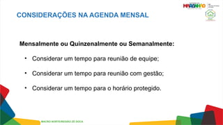 CONSIDERAÇÕES NA AGENDA MENSAL
Mensalmente ou Quinzenalmente ou Semanalmente:
• Considerar um tempo para reunião de equipe;
• Considerar um tempo para reunião com gestão;
• Considerar um tempo para o horário protegido.
MACRO NORTE/REGIÃO ZÉ DOCA
 