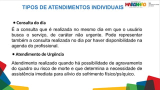 TIPOS DE ATENDIMENTOS INDIVIDUAIS
● Consulta do dia
É a consulta que é realizada no mesmo dia em que o usuário
busca o serviço, de caráter não urgente. Pode representar
também a consulta realizada no dia por haver disponibilidade na
agenda do profissional.
● Atendimento de Urgência
Atendimento realizado quando há possibilidade de agravamento
do quadro ou risco de morte e que determina a necessidade de
assistência imediata para alívio do sofrimento físico/psíquico.
 