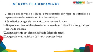 MÉTODOS DE AGENDAMENTO
O acesso aos serviços de saúde é materializado por meio de sistemas de
agendamento das pessoas usuárias aos serviços.
Três métodos de agendamento são comumente utilizados:
❏O agendamento em bloco (em turnos específicos e atendidas, em geral, por
ordem de chegada)
❏O agendamento em bloco modificado (bloco de horas)
❏O agendamento individual (em horários específicos)
 