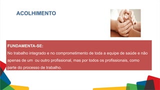 ACOLHIMENTO
FUNDAMENTA-SE:
No trabalho integrado e no comprometimento de toda a equipe de saúde e não
apenas de um ou outro profissional, mas por todos os profissionais, como
parte do processo de trabalho.
 