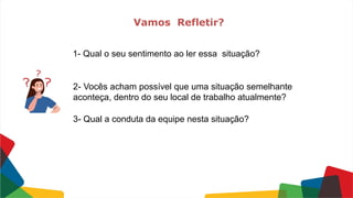 1- Qual o seu sentimento ao ler essa situação?
2- Vocês acham possível que uma situação semelhante
aconteça, dentro do seu local de trabalho atualmente?
3- Qual a conduta da equipe nesta situação?
Vamos Refletir?
 
