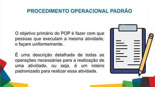 O objetivo primário do POP é fazer com que
pessoas que executam a mesma atividade,
o façam uniformemente.
É uma descrição detalhada de todas as
operações necessárias para a realização de
uma atividade, ou seja, é um roteiro
padronizado para realizar essa atividade.
PROCEDIMENTO OPERACIONAL PADRÃO
 