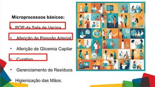 Microprocessos básicos:
• POP da Sala de Vacina
• Aferição de Pressão Arterial
• Aferição de Glicemia Capilar
• Curativo
• Gerenciamento de Resíduos
• Higienização das Mãos.
 