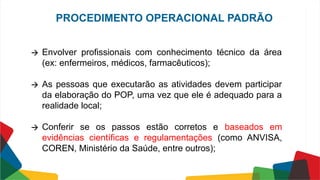 🡪 Envolver profissionais com conhecimento técnico da área
(ex: enfermeiros, médicos, farmacêuticos);
🡪 As pessoas que executarão as atividades devem participar
da elaboração do POP, uma vez que ele é adequado para a
realidade local;
🡪 Conferir se os passos estão corretos e baseados em
evidências científicas e regulamentações (como ANVISA,
COREN, Ministério da Saúde, entre outros);
PROCEDIMENTO OPERACIONAL PADRÃO
 